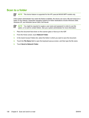 Page 150Scan to a folder
NOTEThis device feature is supported for the HP LaserJet M4345 MFP models only.
If the system administrator has made the feature available, the device can scan a file and send it to a
folder on the network. Supported operating  systems for folder destinations include Windows 2000,
Windows XP, and Windows Server 2003, and Novell.
NOTE You might be required to supply a user name and password in order to use this
option, or to send to certain folders. See your system administrator for more...