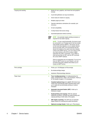 Page 16Copying and sending●Modes for text, graphics, and mixed text and graphics
formats
● A job-interruptfeature (at copy boundaries)
● Xenon lamp for instant-on copying
● Multiple pages per sheet
● Operator attendance animations (for example, jam
recovery)
● E-mail compatibility
● A sleep feature that saves energy
● Automaticduplex(two-sided) scanning
NOTE
An automatic duplex printing accessory is
required for two-sided copying.
NOTE To use e-mail functionality, the device must
be connected to an IP-based...