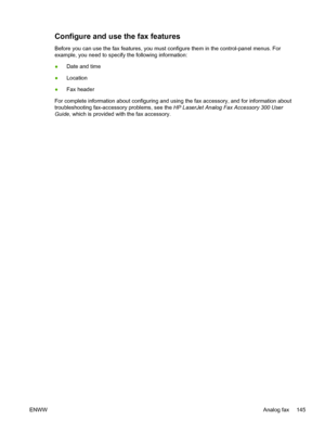 Page 157Configure and use the fax features
Before you can use the fax features, you must configure them in the cont\
rol-panel menus. For
example, you need to specify the following information:
●Date and time
● Location
● Fax header
For complete information about configuring and using the fax accessory, and for information about
troubleshooting fax-accessory problems, see the  HP LaserJet Analog Fax Accessory 300 User
Guide , which is provided with the fax accessory.
ENWW Analog fax 145
 