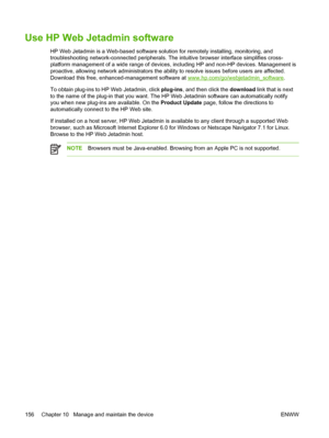 Page 168Use HP Web Jetadmin software
HP Web Jetadmin is a Web-based software solution for remotely installing, monitoring, and
troubleshooting network-connected peripherals. The intuitive browser interface simplifies cross-
platform management of a wide range of devices, including HP and non-HP devices. Management is
proactive, allowing network administrators the ability to resolve issues before users are affected.
Download this free, enhanced-management software at 
www.hp.com/go/webjetadmin_software. 
To...