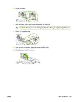 Page 1776.Locate the rollers.
7.Wipe the rollers with a clean, water-dampened, lint-free cloth.
CAUTION Do not pour water directly onto the  rollers. Doing so might damage the device.
8.Locate the separation pad.
9.Wipe the pad with a clean, water-dampened, lint-free cloth.
10. Close the document-feeder cover.
ENWW Clean the device 165
 