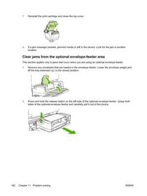 Page 2047.Reinstall the print cartridge and close the top cover.
8.If a jam message persists, jammed media is still in the device. Look for the jam in another
location.
Clear jams from the optional envelope-feeder area
This section applies only to jams that occur when you are using an optional envelope feeder.
1.Remove any envelopes that are loaded in the envelope feeder. Lower the envelope weight and
lift the tray extension up, to the closed position.
2.Press and hold the release button on the left side of the...