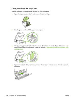 Page 206Clear jams from the tray1 area
Use this procedure to clear jams that occur in the tray1 input area.
1. Open the top cover, open tray1, and remove the print cartridge.
2.Use the green handle to lift the paper-access plate.
3.Slowly pull any jammed media out of the device. Do  not tear the media. If part of the sheet has
already been pulled into the device, follow the steps for 
Clear jams from the top-cover and print-
cartridge areas .
4.If jammed media is difficult to remove, remove the envelope-entrance...