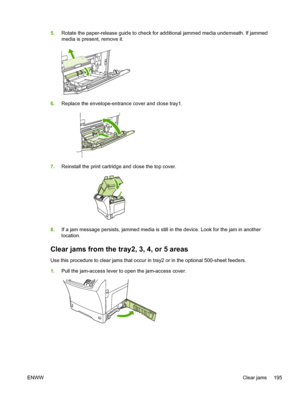 Page 2075.Rotate the paper-release guide to check for additional jammed media underneath. If jammed
media is present, remove it.
6.Replace the envelope-entrance cover and close tray1.
7.Reinstall the print cartridge and close the top cover.
8.If a jam message persists, jammed media is still  in the device. Look for the jam in another
location.
Clear jams from the tray2, 3, 4, or 5 areas
Use this procedure to clear jams that occur in tray2 or in the optional 500-sheet feeders.
1. Pull the jam-access lever to open...