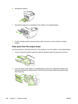 Page 2106.Reinstall the duplexer.
7.Reinstall the output bin (or reinstall  the 3-bin mailbox or the stapler/stacker).
8.If a jam message persists, jammed media is still in the device. Look for the jam in another
location.
Clear jams from the output areas
Use this procedure to clear jams that occur in the output bin, the 3-bin mailbox, or the stapler/stacker.
1.If you are using the standard output bin, slide the standard output bin away from the device.
2.If you are using a 3-bin mailbox or a stapler/stacker,...