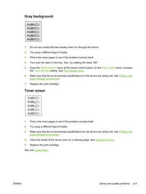 Page 223Gray background  
1.Do not use media that has already been run through the device.
2. Try using a different type of media.
3. Print a few more pages to see if the problem corrects itself.
4. Turn over the stack in the tray. Also, try rotating the stack 180°.
5. Open the  Administration  menu at the device control panel. On the  Print Quality menu, increase
the  Toner Density  setting. See 
Print Quality menu.
6. Make sure that the environmental specifications for the device are being met. See 
Printing...