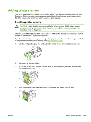 Page 275Adding printer memory
You might want to add more printer memory to the printer if you often print complex graphics, print
PostScript (PS) documents, or use many downloaded fonts. Added memory also gives you more
flexibility in supporting job-storage features, such as quick copying. 
Installing printer memory
CAUTIONStatic electricity can damage DIMMs. When handling DIMMs, either wear an
antistatic wrist strap or frequently touch the  surface of the DIMM antistatic package, then
touch bare metal on the...