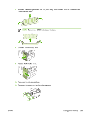 Page 2777.Press the DIMM straight into the slot, and press firmly.  Make sure the locks on each side of the
DIMM snap into place.
NOTE To remove a DIMM, first release the locks.
8.Close the formatter-cage door.
9.Replace the formatter cover.
10.Reconnect the interface cable(s).
11. Reconnect the power cord, and  turn the device on.
ENWW Adding printer memory 265
 