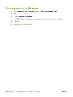 Page 280Enabling memory for Windows
1.On the  Start menu, point to  Settings, and click  Printers or Printers and Faxes.
2. Select this printer and select  Properties.
3. On the  Configure  tab, click More.
4. In the  Total Memory  field, type or select the total amount of memory that is now installed.
5. Click  OK.
6. Go to 
Checking DIMM installation .
268 Appendix E   Working with memory and print server cards ENWW
 