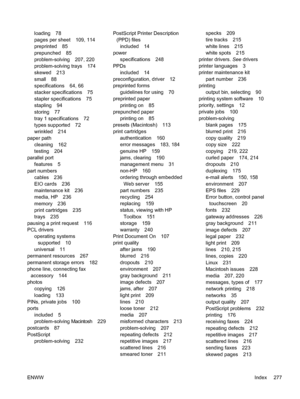 Page 289loading 78
pages per sheet 109, 114
preprinted 85
prepunched 85
problem-solving 207, 220
problem-solving trays 174
skewed 213
small 88
specifications 64, 66
stacker specifications 75
stapler specifications 75
stapling 94
storing 77
tray 1 specifications 72
types supported 72
wrinkled 214
paper path
cleaning 162
testing 204
parallel port
features 5
part numbers cables 236
EIO cards 236
maintenance kit 236
media, HP 236
memory 236
print cartridges 235
trays 235
pausing a print request 116
PCL drivers...