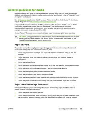 Page 77General guidelines for media
Before purchasing any paper or specialized forms in quantity, verify that your paper supplier has
obtained and understands the print-media requirements that are specified in the HP LaserJet Printer
Family Print Media Guide .
See 
HP Customer Care  to order the  HP LaserJet Printer Family Print Media Guide . To download a
copy of the guide, go to 
http://www.hp.com/support/ljpaperguide.
It is possible that paper could meet all of the guidelines in this chapter or the  HP...