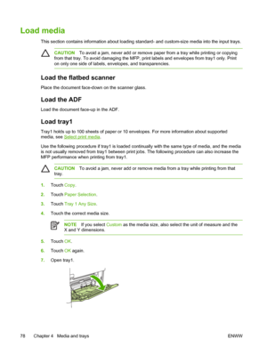 Page 90Load media
This section contains information about loading standard- and custom-size media into the input trays.
CAUTIONTo avoid a jam, never add or remove paper from a tray while printing or copying
from that tray. To avoid damaging the MFP,  print labels and envelopes from tray1 only. Print
on only one side of labels, envelopes, and transparencies.
Load the flatbed scanner
Place the document face-down on the scanner glass.
Load the ADF
Load the document face-up in the ADF.
Load tray1
Tray1 holds up to...