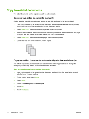 Page 134Copy two-sided documents
Two-sided documents can be copied manually or automatically.
Copying two-sided documents manually
Copies resulting from this procedure are printed on one side, and need to be hand-collated.
1.Load the documents to be copied into the document  feeder input tray with the first page facing
up, and with the top of the page leading into the document feeder.
2. Touch  Start Copy . The odd-numbered pages are copied and printed.
3. Remove the stack from the document feeder output tray...