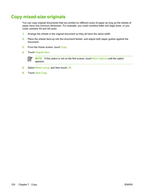 Page 136Copy mixed-size originals
You can copy original documents that are printed on different sizes of paper as long as the sheets of
paper have one common dimension. For example, you  could combine letter and legal sizes, or you
could combine A4 and A5 sizes.
1. Arrange the sheets in the original document so they all have the same width.
2. Place the sheets face-up into the document feeder,  and adjust both paper guides against the
document.
3. From the Home screen, touch  Copy.
4. Touch  Original Size ....