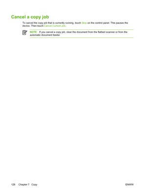 Page 140Cancel a copy job
To cancel the copy job that is currently running, touch Stop on the control panel. This pauses the
device. Then touch  Cancel Current Job.
NOTEIf you cancel a copy job, clear the  document from the flatbed scanner or from the
automatic document feeder.
128 Chapter 7   Copy ENWW
 