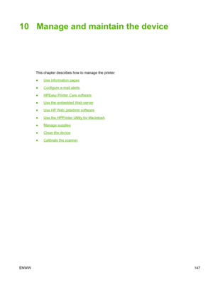 Page 15910 Manage and maintain the device
This chapter describes how to manage the printer:
●
Use information pages
●
Configure e-mail alerts
●
HPEasy Printer Care software
●
Use the embedded Web server
●
Use HP Web Jetadmin software
●
Use the HPPrinter Utility for Macintosh
●
Manage supplies
●
Clean the device
●
Calibrate the scanner
ENWW 147
 