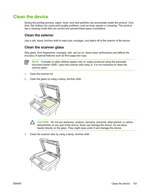 Page 173Clean the device
During the printing process, paper, toner, and dust particles can accumulate inside the product. Over
time, this buildup can cause print-quality problems, such as toner specks or smearing. This product
has a cleaning mode that can correct and prevent these types of problems.
Clean the exterior
Use a soft, damp, lint-free cloth to wipe dust, smudges, and stains off of the exterior of the device.
Clean the scanner glass
Dirty glass, from fingerprints, smudges, hair, and so  on, slows down...