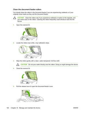 Page 176Clean the document feeder-rollers
You should clean the rollers in the document feeder if you are experiencing misfeeds or if your
originals show marks as they exit the document feeder.
CAUTIONClean the rollers only if you experience misfeeds or marks on the originals, and
you notice dust on the rollers. Cleaning the rollers frequently could introduce dust into the
device.
1. Open the scanner lid.
2.Locate the rollers near white, vinyl calibration strips.
3.Wipe the rollers gently with a clean,...