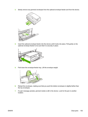 Page 2053.Slowly remove any jammed envelopes from the optional envelope feeder and\
 from the device.
4.Insert the optional envelope feeder into the device until it locks into place. Pull gently on the
optional envelope feeder to be sure that it is securely in place.
5.Fold down the envelope-feeder tray. Lift the envelope weight.
6.Reload the envelopes, making sure that you push the bottom envelopes in slightly farther than
the top envelopes.
7. If a jam message persists, jammed media is still  in the device....