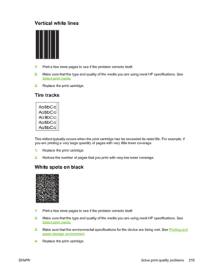 Page 227Vertical white lines  
1.Print a few more pages to see if the problem corrects itself.
2. Make sure that the type and quality of the media you are using meet HP specifications. See
Select print media .
3. Replace the print cartridge.
Tire tracks 
A
A
A
A
AB
B B
B
B C
C C
C
Ca
a
a
a
ac
c
c
c
cb
b
b b
b
This defect typically occurs when the print cartridge has far exceeded its rated life. For example, if
you are printing a very large quantity of pages with very little toner coverage.
1. Replace the print...