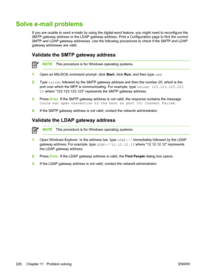 Page 238Solve e-mail problems
If you are unable to send e-mails by using the digital-send feature, you might need to reconfigure the
SMTP gateway address or the LDAP gateway address. Print a Configuration page to find the current
SMTP and LDAP gateway addresses. Use the following procedures to check if the SMTP and LDAP
gateway addresses are valid.
Validate the SMTP gateway address
NOTEThis procedure is for Windows operating systems.
1.
Open an MS-DOS command prompt: click  Start, click Run, and then type  cmd....