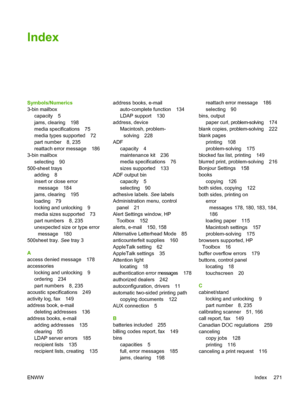 Page 283Index
Symbols/Numerics
3-bin mailboxcapacity 5
jams, clearing 198
media specifications 75
media types supported 72
part number 8, 235
reattach error message 186
3-bin mailbox
selecting 90
500-sheet trays
adding 8
insert or close errormessage 184
jams, clearing 195
loading 79
locking and unlocking 9
media sizes supported 73
part numbers 8, 235
unexpected size or type error
message 180
500sheet tray.  See tray 3
A
access denied message 178
accessories locking and unlocking 9
ordering 234
part numbers 8,...