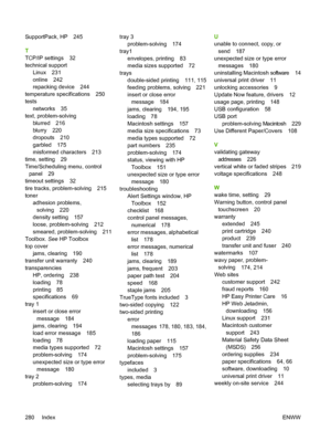 Page 292SupportPack, HP 245
T
TCP/IP settings 32
technical supportLinux 231
online 242
repacking device 244
temperature specifications 250
tests
networks 35
text, problem-solving
blurred 216
blurry 220
dropouts 210
garbled 175
misformed characters 213
time, setting 29
Time/Scheduling menu, control panel 29
timeout settings 32
tire tracks, problem-solving 215
toner adhesion problems,solving 220
density setting 157
loose, problem-solving 212
smeared, problem-solving 211
Toolbox.  See HP Toolbox
top cover
jams,...