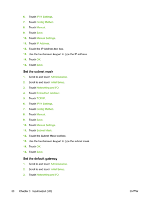 Page 726.Touch  IPV4 Settings .
7. Touch  Config Method .
8. Touch  Manual .
9. Touch  Save.
10. Touch  Manual Settings .
11. Touch  IP Address .
12. Touch the IP Address text box.
13. Use the touchscreen keypad to type the IP address.
14. Touch  OK.
15. Touch  Save.
Set the subnet mask
1.Scroll to and touch Administration .
2. Scroll to and touch Initial Setup .
3. Touch  Networking and I/O .
4. Touch  Embedded Jetdirect .
5. Touch  TCP/IP .
6. Touch  IPV4 Settings .
7. Touch  Config Method .
8. Touch  Manual...