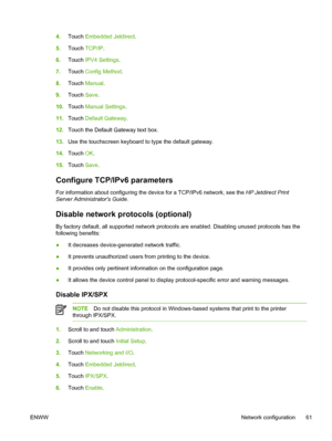 Page 734.Touch  Embedded Jetdirect.
5. Touch  TCP/IP .
6. Touch  IPV4 Settings .
7. Touch  Config Method .
8. Touch  Manual .
9. Touch  Save.
10. Touch  Manual Settings .
11. Touch  Default Gateway .
12. Touch the Default Gateway text box.
13. Use the touchscreen keyboard to type the default gateway.
14. Touch  OK.
15. Touch  Save.
Configure TCP/IPv6 parameters
For information about configuring the device for a TCP/IPv6 network, see the  HP Jetdirect Print
Server Administrators Guide .
Disable network protocols...