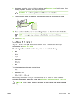 Page 918.Load paper according to size and finishing options. See Select print media  for information about
loading preprinted, letterhead, and prepunched paper.
CAUTION To avoid jams, print sheets of labels one sheet at a time.
9.Adjust the media guides so they lightly touch the  media stack, but do not bend the media.
10.Make sure the media fits under the tabs on the guides and not above the load level indicators.
NOTE If printing on long media also pull out the tray extension until it stops.
11.Touch  Start...