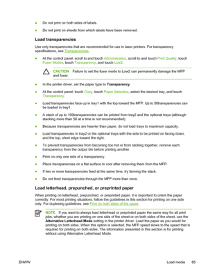 Page 97●Do not print on both sides of labels.
● Do not print on sheets from which labels have been removed.
Load transparencies 
Use only transparencies that are recommended for use in laser printers. \
For transparency
specifications, see 
Transparencies
.
● At the control panel, scroll to and touch 
Administration, scroll to and touch Print Quality , touch
Fuser Modes , touch Transparency , and touch Low2.
CAUTION Failure to set the fuser mode to  Low2 can permanently damage the MFP
and fuser.
● In the...