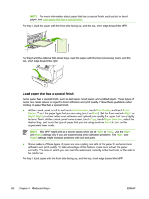 Page 98NOTEFor more information about paper that has a special finish, such as laid or bond
paper, see 
Load paper that has a special finish .
For tray1, load the paper with the front side  facing up, and the top, short edge toward the MFP.
For tray2 and the optional 500-sheet trays, load the  paper with the front side facing down, and the
top, short edge toward the right.
Load paper that has a special finish
Some paper has a special finish, such as laid paper, bond paper, and cockled paper. These types of...