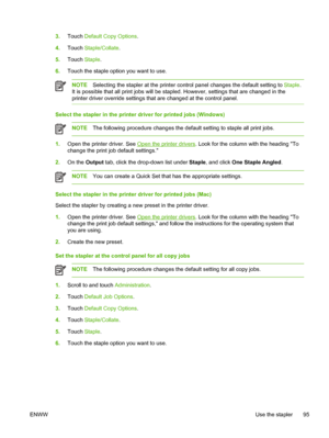 Page 1073.Touch  Default Copy Options.
4. Touch  Staple/Collate .
5. Touch  Staple.
6. Touch the staple option you want to use.
NOTE Selecting the stapler at the printer control  panel changes the default setting to Staple .
It is possible that all print jobs will be  stapled. However, settings that are changed in the
printer driver override settings that are changed at the control panel.
Select the stapler in the printer driver for printed jobs (Windows)
NOTE The following procedure changes the default setting...