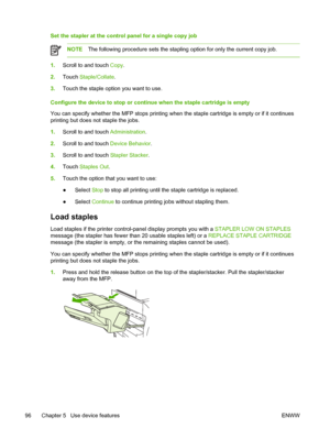 Page 108Set the stapler at the control panel for a single copy job
NOTEThe following procedure sets the stapling option for only the current co\
py job.
1.Scroll to and touch Copy .
2. Touch  Staple/Collate .
3. Touch the staple option you want to use.
Configure the device to stop or continue when the staple cartridge is empty
You can specify whether the MFP stops printing when the staple cartridge is empty or if it continues
printing but does not staple the jobs.
1. Scroll to and touch Administration .
2....