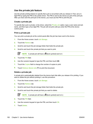 Page 112Use the private job feature
Use the private printing feature to specify that a job is not printed until you release it. First, set a 4-
digit PIN by typing the PIN in the printer driver. The PIN  is sent to the device as part of the print job.
After you have sent the print job to the device,  you must use the PIN to print the job.
Create a private job
To specify that a job is private, in the driver, select the  Private Job option, type a user name and job
name, and then type a four-digit PIN. The job...