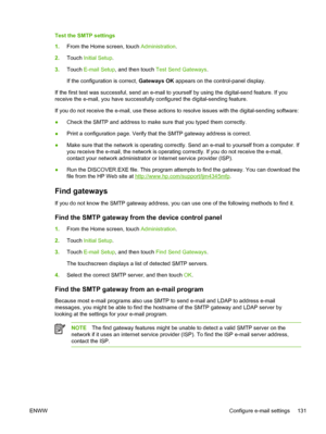 Page 143Test the SMTP settings
1.From the Home screen, touch  Administration.
2. Touch  Initial Setup .
3. Touch  E-mail Setup , and then touch  Test Send Gateways .
If the configuration is correct,  Gateways OK appears on the control-panel display.
If the first test was successful, send an e-mail  to yourself by using the digital-send feature. If you
receive the e-mail, you have successfully configured the digital-sending feature.
If you do not receive the e-mail, use these  actions to resolve issues with the...