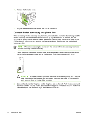 Page 15611.Replace the formatter cover.
12.Plug the power cable into the device, and turn on the device.
Connect the fax accessory to a phone line
When connecting the fax accessory to a phone line, ensure  that the phone line that is being used for
the fax accessory is a dedicated line that is not  used by any other devices. In addition, this line
should be an analog line because the fax will not  function correctly if it is connected to some digital
PBX systems. If you are not sure whether you  have an analog...