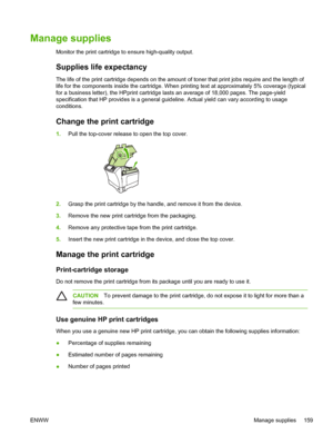 Page 171Manage supplies
Monitor the print cartridge to ensure high-quality output.
Supplies life expectancy
The life of the print cartridge depends on the amount of toner that print jobs require and the length of
life for the components inside the cartridge. When printing text at appr\
oximately 5% coverage (typical
for a business letter), the HPprint cartridge lasts an average of 18,000 pages. The page-yield
specification that HP provides is a general guideline. Actual yield can \
vary according to usage...