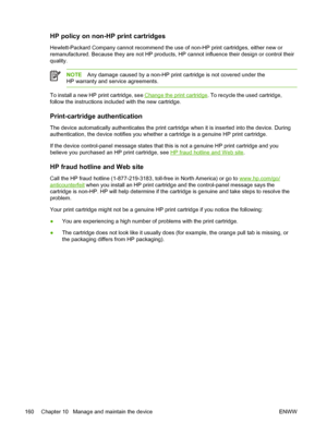 Page 172HP policy on non-HP print cartridges
Hewlett-Packard Company cannot recommend the use of non-HP print cartridges, either new or
remanufactured. Because they are not HP products, HP cannot influence their design or control their
quality.
NOTE Any damage caused by a non-HP print cartridge is not covered under the
HP warranty and service agreements.
To install a new HP print cartridge, see Change the print cartridge . To recycle the used cartridge,
follow the instructions included with the new cartridge....