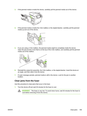 Page 2113.If the jammed media is inside the device, carefully  pull the jammed media out of the device.
4.If the jammed media is inside the 3-bin mailbox or the stapler/stacker, carefully pull the jammed
media up and out of the device.
5.If you are using a 3-bin mailbox, the jammed media might be completely inside the device.
Open the jam-access cover that is on the top of the 3-bin mailbox, and carefully pull the jammed
media out of the mailbox.
6.Reinstall the output-bin assembly, the 3-bin mailbox, or the...