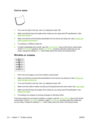 Page 226Curl or wave 
1.Turn over the stack in the tray. Also, try rotating the stack 180°.
2. Make sure that the type and quality of the media you are using meet HP specifications. (See
Select print media .)
3. Make sure that the environmental specifications for the device are being met.\
 (See 
Printing and
paper-storage environment .)
4. Try printing to a different output bin.
5. If media is lightweight and smooth, open the  Administration menu at the device control panel.
On the Print Quality  submenu, touch...