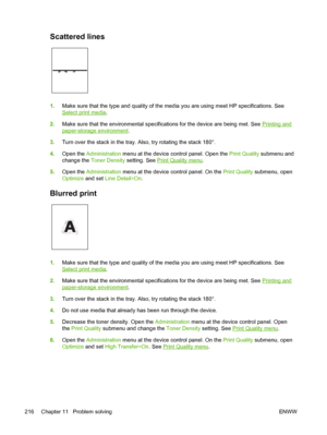 Page 228Scattered lines 
1.Make sure that the type and quality of the media you are using meet HP specifications. See
Select print media .
2. Make sure that the environmental specifications for the device are being met.\
 See 
Printing and
paper-storage environment .
3. Turn over the stack in the tray. Also, try rotating the stack 180°.
4. Open the  Administration  menu at the device control panel. Open the  Print Quality submenu and
change the  Toner Density  setting. See 
Print Quality menu.
5. Open the...