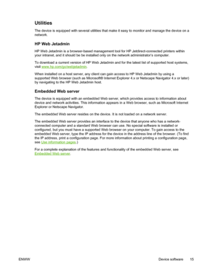 Page 27Utilities
The device is equipped with several utilities that make it easy to monitor and manage the device on a
network.
HP Web Jetadmin
HP Web Jetadmin is a browser-based management tool for HP Jetdirect-connected printers within
your intranet, and it should be be installed only on the network administrator’s computer.
To download a current version of HP Web Jetadmin and for the latest list of supported host systems,
visit 
www.hp.com/go/webjetadmin .
When installed on a host server, any client can gain...