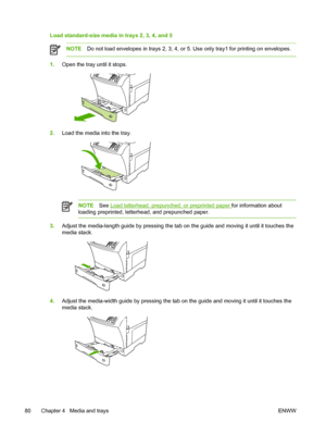 Page 92Load standard-size media in trays 2, 3, 4, and 5
NOTEDo not load envelopes in trays 2, 3, 4, or 5. Use only tray1 for printing on envelopes.
1.Open the tray until it stops.
2.Load the media into the tray.
NOTE See Load letterhead, prepunched, or preprinted paper for information about
loading preprinted, letterhead, and prepunched paper.
3. Adjust the media-length guide by pressing the tab on  the guide and moving it until it touches the
media stack.
4. Adjust the media-width guide by pressing the tab on...