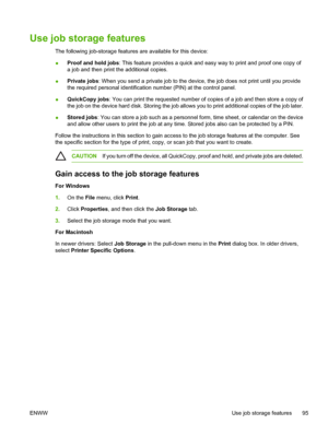 Page 107Use job storage features
The following job-storage features are available for this device:
●Proof and hold jobs: This feature provides a quick and easy way to print and proof one copy of
a job and then print the additional copies.
●Private jobs: When you send a private job to the device, the job does not print until you provide
the required personal identification number (PIN) at the control panel.
●QuickCopy jobs: You can print the requested number of copies of a job and then store a copy of
the job on...