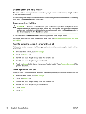 Page 108Use the proof and hold feature
The proof and hold feature provides a quick and easy way to print and proof one copy of a job and then
to print the additional copies.
To permanently store the job and prevent the device from deleting it when space is needed for something
else, select the Stored Job option in the driver.
Create a proof and hold job
CAUTIONIf the device needs additional space to store newer proof and hold jobs, the device
deletes other stored proof and hold jobs, starting with the oldest...