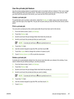 Page 109Use the private job feature
Use the private printing feature to specify that a job is not printed until you release it. First, set a 4-digit
PIN by typing the PIN in the printer driver. The PIN is sent to the device as part of the print job. After
you have sent the print job to the device, you must use the PIN to print the job.
Create a private job
To specify that a job is private, in the driver, select the Private Job option, type a user name and job
name, and then type a four-digit PIN. The job will...