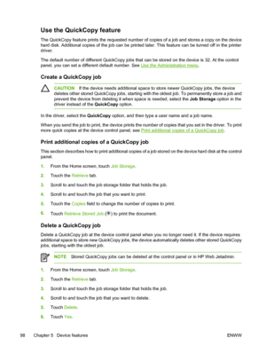 Page 110Use the QuickCopy feature
The QuickCopy feature prints the requested number of copies of a job and stores a copy on the device
hard disk. Additional copies of the job can be printed later. This feature can be turned off in the printer
driver.
The default number of different QuickCopy jobs that can be stored on the device is 32. At the control
panel, you can set a different default number. See 
Use the Administration menu.
Create a QuickCopy job
CAUTIONIf the device needs additional space to store newer...