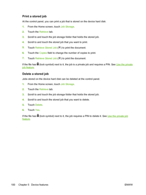 Page 112Print a stored job
At the control panel, you can print a job that is stored on the device hard disk.
1.From the Home screen, touch Job Storage.
2.Touch the Retrieve tab.
3.Scroll to and touch the job storage folder that holds the stored job.
4.Scroll to and touch the stored job that you want to print.
5.
Touch Retrieve Stored Job (
) to print the document.
6.Touch the Copies field to change the number of copies to print.
7.
Touch Retrieve Stored Job (
) to print the document.
If the file has 
 (lock...