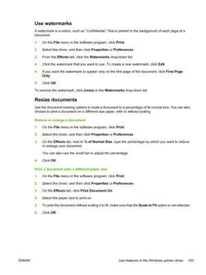 Page 115Use watermarks
A watermark is a notice, such as Confidential, that is printed in the background of each page of a
document.
1.On the File menu in the software program, click Print.
2.Select the driver, and then click Properties or Preferences.
3.From the Effects tab, click the Watermarks drop-down list.
4.Click the watermark that you want to use. To create a new watermark, click Edit.
5.If you want the watermark to appear only on the first page of the document, click First Page
Only.
6.Click OK.
To...